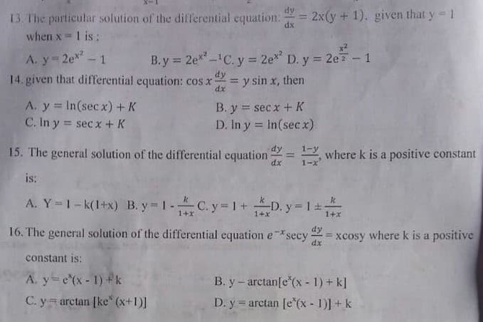 = 2x(y + 1). given that y 1
13. The particular solution of the dilferential equation.
when x 1 is:
%3D
dx
%D
A. y=2ex - 1
14. given that differential equation: cos x
B.y 2e*-C. y 2e* D. y = 2ez - 1
%3D
dy
= y sin x, then
dx
A. y In(secx)+ K
C. In y = secx + K
B. y = sec x +K
D. In y = In(sec x)
15. The general solution of the differential equation
dy
1-y
2 where k is a positive constant
1-
dx
is:
A. Y= 1-k(1+x) B. y 1-C. y 1 +D. y 1
1+x
1+x
16. The general solution of the differential equation e*secy xcosy where k is a positive
dy
dx
constant is:
A. y-e(x-1) +k
C. y arctan [ke" (x+1)]
B. y- arctan[e (x - 1) + k]
D. y = arctan [e*(x - 1)] + k
