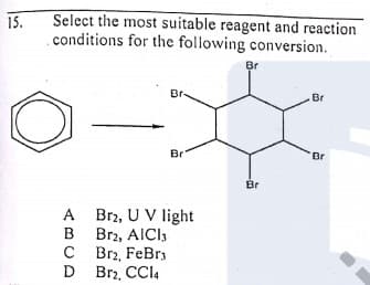 15.
Select the most suitable reagent and reaction
conditions for the following conversion.
Br
Br
Br
Br
Br
Br
A Br2, U V light
Brz, AICI,
C Br2, FeBr3
D
B
D Brz. CCI4
