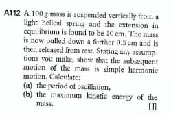 A112 A 100 g mass is suspended vertically from a
light helical spring and the extension in
equilibrium is found to be 10 cm. The mass
is now pulled down a further 0.5 cm and is
then released from rest. Stating any assump-
tions you make, show that the subsequent
motion of the mass is simple harmonic
motion. Calculate:
(a) the period of oscillation,
(b) the maximum kinetic energy of the
mass.
