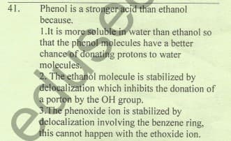 Phenol is a stronger acjd than ethanol
because.
41.
1.lt is more soluble in water than ethanol so
that the phenol molecules have a better
chance of donating protons to water
molecules.
2. The ethanol molecule is stabilized by
delocalization which inhibits the donation of
a porton by the OH group.
3.The phenoxide ion is stabilized by
delocalization involving the benzene ring,
this cannot happen with the ethoxide ion.
