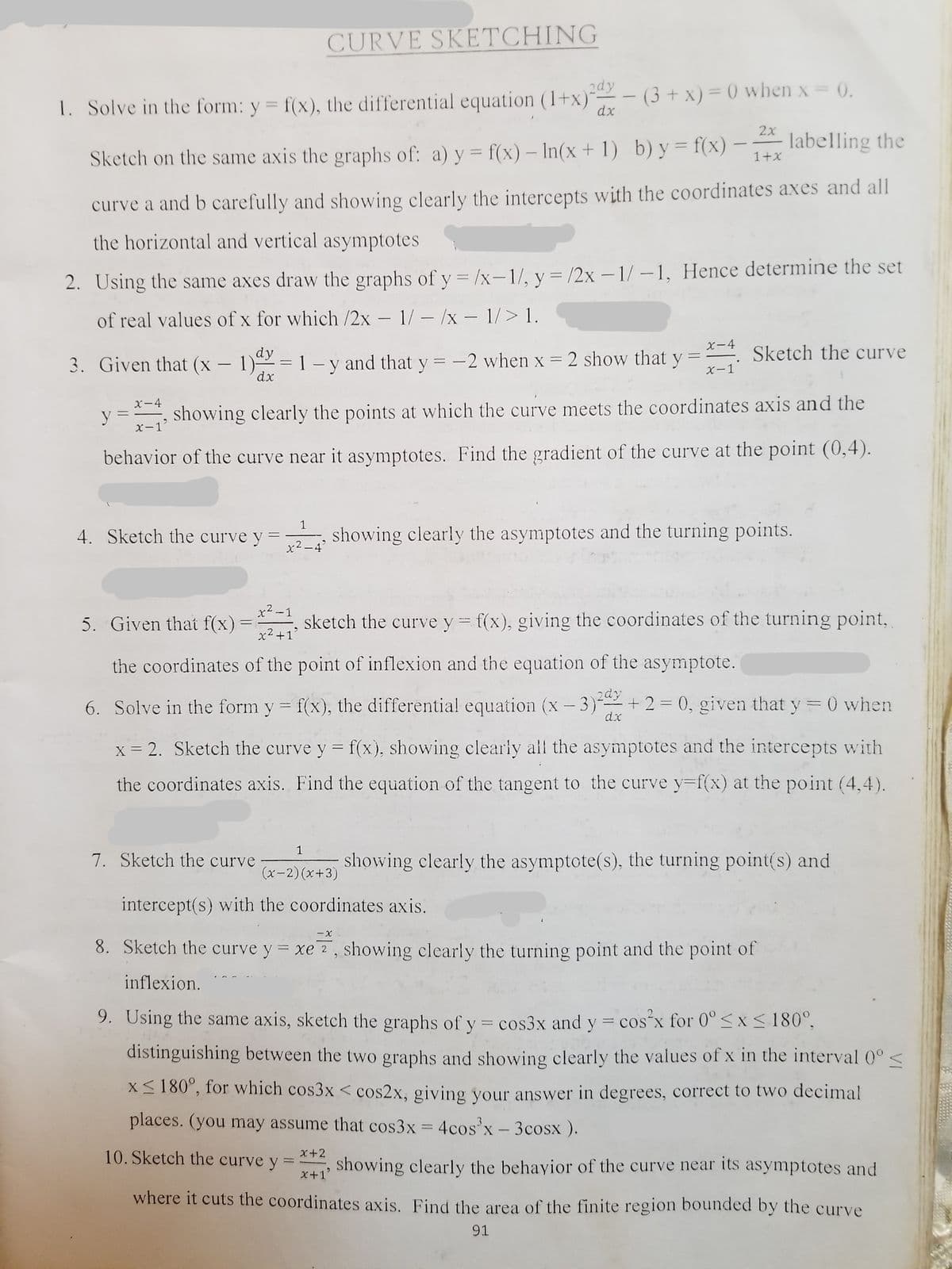 CURVE SKETCHING
1. Solve in the form: y = f(x), the differential equation (1+x)"
dx
2dy
- (3 + x) = ) when x = 0.
%3D
-
%3D
2x
labelling the
%3D
Sketch on the same axis the graphs of: a) y = f(x) – In(x + 1) b) y = f(x)
%3D
1+x
curve a and b carefully and showing clearly the intercepts with the coordinates axes and all
the horizontal and vertical asymptotes
%3D
2. Using the same axes draw the graphs of y = /x-1/, y= /2x – 1/ –1, Hence determine the set
of real values of x for which /2x – 1/- /x - 1/> 1.
X-4
dy
Sketch the curve
3. Given that (x -
dx
=1 - y and that y = -2 when x = 2 show that y
%3|
|
X-1
X-4
showing clearly the points at which the curve meets the coordinates axis and the
x-1
behavior of the curve near it asymptotes. Find the gradient of the curve at the point (0,4).
1
4. Sketch the curve y
showing clearly the asymptotes and the turning points.
x2 -4'
x² -1
5. Given that f(x)
sketch the curve y = f(x), giving the coordinates of the turning point,
x2+1
the coordinates of the point of inflexion and the equation of the asymptote.
6. Solve in the form y = f(x), the differential equation (x - 3) +2= 0, given that y =0 when
dx
x = 2. Sketch the curve y = f(x), showing clearly all the asymptotes and the intercepts with
the coordinates axis. Find the equation of the tangent to the curve y=f(x) at the point (4,4).
1
7. Sketch the curve
showing clearly the asymptote(s), the turning point(s) and
(x-2)(x+3)
intercept(s) with the coordinates axis.
8. Sketch the curve y = xe 7, showing clearly the turning point and the point of
inflexion.
9. Using the same axis, sketch the graphs of y = cos3x and y = cos x for 0°<x < 180°,
distinguishing between the two graphs and showing clearly the values of x in the interval 0° <
X<180°, for which cos3x < cos2x, giving your answer in degrees, correct to two decimal
places. (you may assume that cos3x = 4cos x- 3cosx ).
%3D
10. Sketch the curve y
X+2
showing clearly the behayior of the curve near its asymptotes and
X+1'
where it cuts the coordinates axis. Find the area of the finite region bounded by the curve
91
