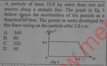 A particle of mass 10.0 kg starts from rest and
moves along a straight iline. The graph in fig 5
below shows the acceleration of the particle as a
function of time. The power in watts developed by
the force acting on the particle after 2.0 s is:
A 160
am s
80
320
D 40
4.0
me
3.0
Fig 5

