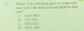 Which of the following pairs of oxides will
react with both dilute acid and alkali to form
17.
salts?
GeO, PbO,
CO, SiO
C Sno, CO:
D SnO2, SiO
A
B
