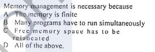 Memory management is necessary because
A The memory is finite
B Many programs have to run simultaneously
C Free memory space has to be
relaocated
D All of the above.
