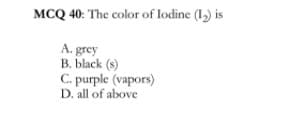 MCQ 40: The color of lodine (1,) is
A. grey
B. black (s)
C. purple (vapors)
D. all of above
