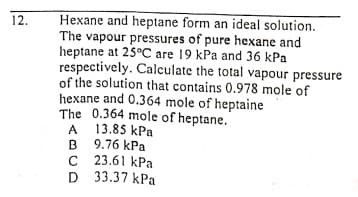 Hexane and heptane form an ideal solution.
The vapour pressures of pure hexane and
heptane at 25°C are 19 kPa and 36 kPa
respectively. Calculate the total vapour pressure
of the solution that contains 0.978 mole of
hexane and 0.364 mole of heptaine
The 0.364 mole of heptane.
13.85 kPa
12.
A
B
B 9.76 kPa
C 23.61 kPa
D 33.37 kPa
