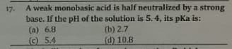 17. A weak monobasic acid is half neutralized by a strong
base. If the pH of the solution is 5.4, its pka is:
(a) 6.8
(b) 2.7
(d) 10.8
©5.4
