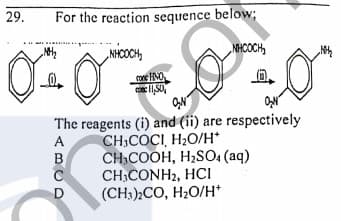 29.
For the reaction sequence below;
NHCOCH,
„NHCOCH,
ON
ON
The reagents (i) and (ii) are respectively
CH,COCI, H2O/H*
CH,COOH, H2SO (aq)
CH.CONH2, HCI
(CH:).CO, H20/H*
ABCD
