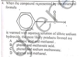 4. When the compound represented by the structural
formula
is warıned with aqueous solution of dilute sodium
hydroxide, the most likely products formed are
A benzoic acid and methanol.
B phenol and methanoic acid.
C phenol and sodium methanoate.
D phenol and methanol.
