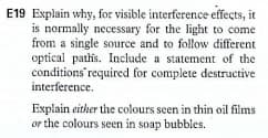 E19 Explain why, for visible interference effects, it
is normally necessary for the light to come
from a single source and to follow different
optical pathis. Include a statement of the
conditions required for complete destructive
interference.
Explain either the colours seen in thin oil films
or the colours seen in soap bubbles.
