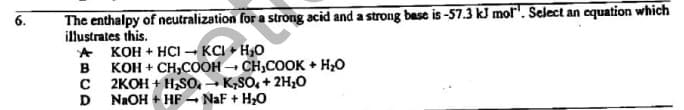 The enthalpy of neutralization for a strong acid and a strong base is -57.3 kJ mol". Select an equation which
illustrates this.
KOH + HCI - KCI + H,O
KOH + CH,COOH – CH,COOK + H20
2KOH + H,SO. - K;SO, + 2H;0
D
B
NaOH + HF - NaF + H;O
