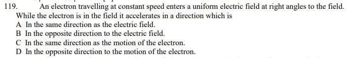 119.
An electron travelling at constant speed enters a uniform electric field at right angles to the field.
While the electron is in the field it accelerates in a direction which is
A In the same direction as the electric field.
B In the opposite direction to the electric field.
C In the same direction as the motion of the electron.
D In the opposite direction to the motion of the electron.
