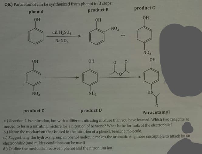 Q6.) Paracetamol can be synthesized from phenol in 3 steps:
product B
product C
phenol
OH
OH
NO2
dil. H2SO,
NANO,
NO2
OH
NO2
NH2
HN
product C
product D
Paracetamol
a.) Reaction 1 is a nitration, but with a different nitrating mixture than you have learned. Which two reagents ae
needed to form a nitrating mixture for a nitration of benzene? What is the formula of the electrophile?
b.) Name the mechanism that is used in the nitration of a phenol/benzene molecule.
c.) Suggest why the hydroxyl group in phenol molecule makes the aromatic ring more susceptible to attack by an
electrophile? (and milder conditions can be used)
d.) Outline the mechanism between phenol and the nitronium ion.
