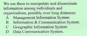 We use them to manipulate and disseminate
information among individuals and
organizations, possibly over long distances.
A Management Information System
B Information & Communication System.
C Gcographic Information System
Data Communication System.
