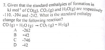 kJ mol" of CO(g). CO: (g) and H;0(g) are respectively
7. Given that the standard enthalpies of formation in
-110. -394 and -242. What is the standard enthalpy
change for the foilowing reaction?
CO (g) - H,0 (g) CO: (g)- H: (4)
-262
A
B
-42
-746
-42
