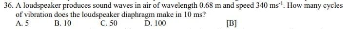 36. A loudspeaker produces sound waves in air of wavelength 0.68 m and speed 340 ms'. How many cycles
of vibration does the loudspeaker diaphragm make in 10 ms?
А. 5
В. 10
C. 50
D. 100
[B]
