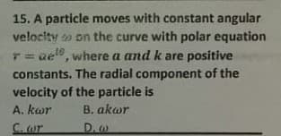 15. A particle moves with constant angular
velocity o on the curve with polar equation
T= ue, where a and k are positive
constants. The radial component of the
velocity of the particle is
A. kar
B. akar
C. or
D. w

