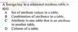 A forcign key in a relational database table is
a(n):
A Set of attribute values in a table.
B Combination of attributes in a table.
'C Altribute in one table that is an attribute
in another table.
D Column ofa table.
