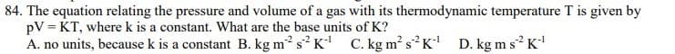 84. The equation relating the pressure and volume of a gas with its thermodynamic temperature T is given by
pV = KT, where k is a constant. What are the base units of K?
A. no units, because k is a constant B. kg m? s² K C. kg m² s²K D. kg ms² K
