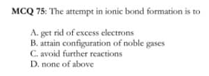 MCQ 75: The attempt in ionic bond formation is to
A. get rid of excess electrons
B. attain configuration of noble gases
C. avoid further reactions
D. none of above
