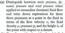 (a) Distinguish between static pressure, dy-
namic pressere and total pressure when
applied to streamline (laminar) fluid flow
and write down expressions for these
three
pressures at a point in the fluid in.
terms of the flow velocity v, the fluid
density p, pressure p, and the height ih, of
the point with respect to a datum.
