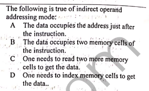 The following is true of indirect operand
addressing mode: -.
A The data occupiės the address just after
the instruction.
B The data occupies two memory cells of
the instruction.
C One needs to read two more memory
cells to get the data.
D One needs to index memory cells to get
the data..
