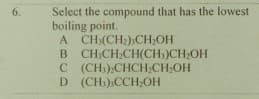 Select the compound that has the lowest
boiling point.
A CH:(CH2)CH;OH
B CH,CH,CH(CH,)CH;OH
C (CH).CHCH;CH,OH
D (CH),CCH;OH
6.
