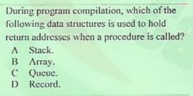 During program compilation, which of the
following data structures is used to hold
return addresses when a procedure is called?
A Stack.
B Array.
C Queue.
D Record.
