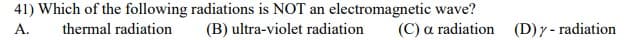 41) Which of the following radiations is NOT an electromagnetic wave?
(B) ultra-violet radiation
A.
thermal radiation
(C) a radiation (D)y- radiation
