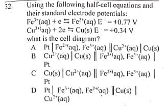 Using the following half-cell equations and
their standard electrode potentials:
Fe" (aq) + e5 Fe2 (aq) E =+0.77 V
Cu"aq) + 2e 5 Cu(s) E = +0.34 V
what is the cell diagram?
A Pt Fe"aq), Fe"(aq) || Cu'" (aq) | Cu(s)
B Cu (aq)| Cu(s) || Fe2"aq), Fe'"(aq) |
32.
%3D
Pt
C Cu(s) |Cu²"(aq)|| Fe²"(aq), Fe"(aq) |
Pt
D Pt| Fe" (aq), Fe2"aq) || Cu(s) |
Cu"(aq)
