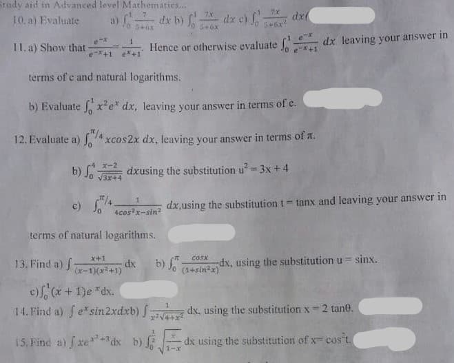 Srady aid in Advanced level Mathermatics...
10. a) Evaluate
dx b) Jo 5+0x
dx e) o
dx(
a)
11. a) Show that
dx leaving your answer in
Hence or otherwise evaluate J
*+1
+1
ex+1
terms of e and natural logarithms.
b) Evaluate x²e* dx, leaving your answer in terms of e.
"/4
12. Evaluate a) S4 xcos2x dx, leaving your answer in terms of n.
x-2
b) S dxusing the substitution u= 3x+ 4
c) So
dx,using the substitution t= tanx and leaving your answer in
4cos x-stn?
terms of natural logarithms.
x+1
cosx
13. Find a) f
dx
(x-1)(x+1)
b) fo
(1+sin x)
dx, using the substitution u = sinx.
ef, (x + 1)e *dx.
14. Find a) fe*sin2xdxb) f:
dx, using the substitution x = 2 tan0.
15. Find a) fxedx b) dx using the substitution of x cos t.
1-x
%3D
