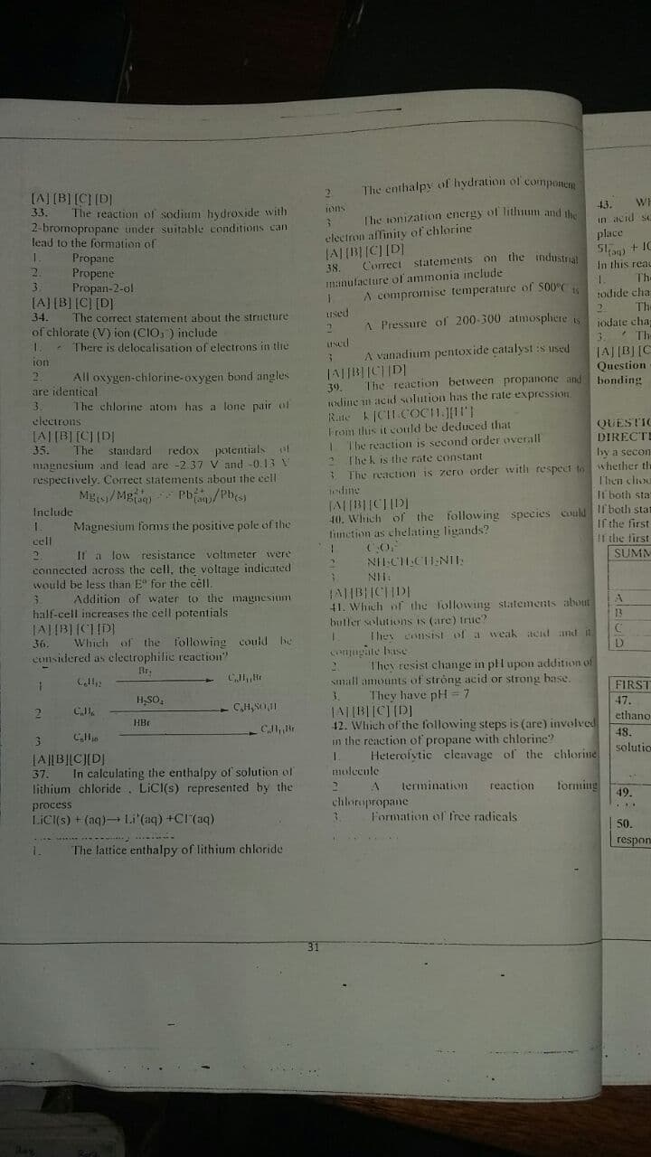 The enthalpy of hydration of componem
[A] (B][CI [D]
The reaction of sodium hydroxide with
2-bromopropane under suitable conditions can
lead to the formation of
Propane
Propene
Propan-2-ol
[A][B] [C] [D]
43.
WE
Ihe tonization energy of lithum and
electron affinity of chlorine
(A|(B| |C] [D]
Correct statements on the industri
33.
ons
in acid sc
place
+ IC
In this reau
The
2.
38.
1.
1odide cha
The
3.
manulacture ol ammonia include
A compromise temperature of S00°C
1 Pressure of 200-300 atmosplhere s
3.
34.
The correct statement about the striucture
used
jodate cha
* Th-
JAJ[B][C
Question
of chlorate (V) ion (CIO, ) include
There is delocalisation of electrons in the
used
A vanadium pentoxide catalyst :s used
ion
All oxygen-chlorine-oxygen bond angles
The reaction between propanone and bonding
39.
wdine n acid solution has the rate expression.
Rate CIH COC11.JII']
Trom this it could be deduced that
The reaction is second order overall
* The k is the rate constant
are identical
3.
The chlorine atom has a lone pair of
electrons
LA|[B][C}[D|
35.
QUESTIC
DIRECTE
Iy a secon
The standard redox potentials t
magnesium and lead are -2.37 V and -0.13 V
respectively. Correct statements about the cell
Mgs/ Mg)
reaction is zero order wvitli respect to whether th
T'hen clou
The
dine
Pb/Ph
Il both sta
Include
40. Which of the following species Could l both stat
If the first
11 the first
SUMM
Magnesium fomis the positive pole of the
tinetion as chelating ligands?
cell
Il a low resistance voltmeter wvere
NIICILCIINI:
connected across the cell, the voltage indicated
would be less than E" for the cell.
NIH.
Addition of water to the magnesium
41. Whieh of the Tollowing statements about
butler solutions is (are) Iruc?
half-cell increases the cell potentials
13
They consist of a weak itend and it
D
36.
comsidered as electrophilic reaction"
Which of the following could be
comugate base
They resist change in pll upon addition of
small amounts of strong acid or strong base.
They have pH = 7
Br.
FIRST
47.
ethano
12. Which of the following steps is (are) involved
in the reaction of propane with chlorine?
Heterolytic cleavage of the chlorine
HBr
lallallally
C, Br
48.
solutio
|A||B||CJ[DJ
In calculating the enthalpy of solution of
lithium chloride. LICI(s) represented by the
37.
molecule
lermination
reaction
forming
49.
process
chloropropane
LiC(s) +(aq) Li'(aq) +CI(aq)
Formation of Iree radicals.
50.
respon
The lattice enthalpy of lithium chloride
