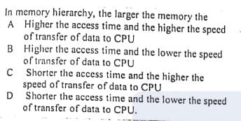 In memory hierarchy, the larger the memory the
A Higher the access time and the higher the speed
of transfer of data to CPU
B Higher the access time and the lower the speed
of transfer of data to CPU
C Shorter the access time and the higher the
speed of transfer of data to CPU
D Shorter the access time and the lower the speed
of transfer of data to CPU.
