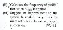 (ii). Calculate the frequency of oscilla-
tion when Mmax is applied.
(iii) Suggest an improvement to the
system to enable many measure-
ments of mass to be made in rapid
succession.
[W;"92}
