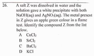 A salt Z was dissolved in water and the
solution gave a white precipitate with both
NAOH(aq) and AGNO:(aq). The metal present
in Z gives an apple green colour in a flame
test. Identify the compound Z from the list
below.
26.
A CuCl;
B SrCl;
C BaCl
D KCI
