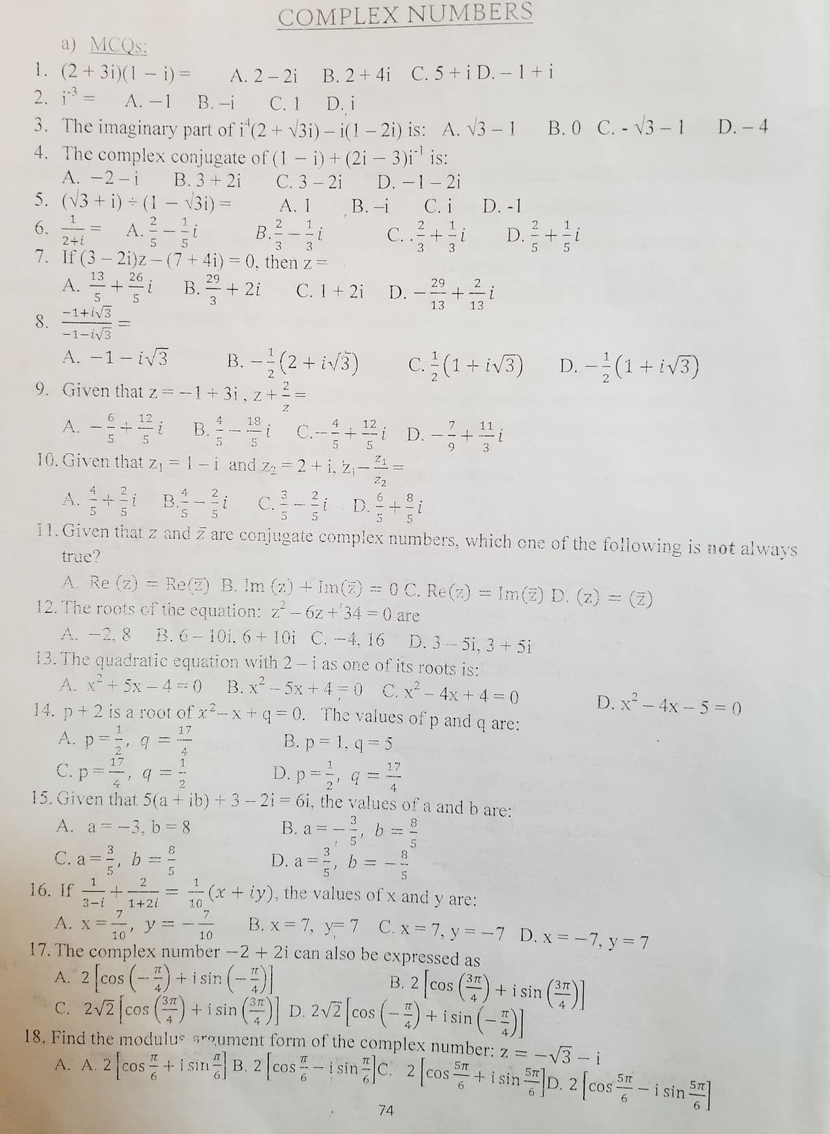 COMPLEX NUMBERS
a) MCQS:
1. (2+3i)(1 – i) =
2. i =
A. 2 – 2i
B. 2+ 4i C. 5 + i D. – 1+ i
%3D
A. -1 B. -i
С. 1
D. i
3. The imaginary part of i"(2 + V3i) – i(1 – 2i) is: A. V3 –1 B. 0 C. - V3 -1 D. - 4
4. The complex conjugate of (1- i) + (2i - 3)i is:
A. -2 -i B. 3 + 2i
5. (V3 + i) + (1 – V3i) =
C. 3 – 2i D. -1-2i
А. 1
B. -i
C. i D. -1
D. +
2
1.
A. - -- L
5
2. 1
i
C. .=+
3
3
1
6.
2+i
2
B.
-
3 3
5 5
7. If (3 – 2i)z - (7 + 4i) = 0, then z =
A. +
13
26
29
B.+ 2i
29
2
C. 1+ 2i D.
-
-_re
13
13
-1+iv3
8.
-1-iv3
A. -1- iv3
B. -(2 + iv/3)
C. - (1+ iv3)
D. –(1+ iv3)
|
-
2
2
9. Given that z
2
--1+3i, z+
A. -- B- C-- D-+
12
4
В.
18
4
C.-
12
7
11
5
5
3
10. Given that Z1
= 1 -i and z = 2 + i, z;-=
Z.2
4
A.
5
2
4.
B.
5
2
3.
C.
5
2
i
5
8.
+ - i
D.
5
5
11. Given that z and Z are conjugate complex numbers, which cne of the following is not always
true?
A. Re (z) = Re(2) B. Im (z) + Im(2) = 0 C. Re(2) = Im(z) D. (z)
12. The roots cf the equation: z- 6z+ 34 = 0 are
A. -2, 8 B. 6- 10i, 6 + 10i C. -4, 16 D. 3 - 5i, 3 + 5i
13. The quadratic equation with 2 -i as one of its roots is:
A. x+ 5x – 4 0 B. x- 5x + 4= 0 C. x - 4x + 4 = 0
14. p+ 2 is a root of x-x+ 0. The values of p and q are:
(z)
D. x² - 4x – 5 = (0
%3D
17
A. p=
B. p = 1, q = 5
4.
1
17
C. p
15. Given that 5(a + ib) +3 - 2i = 6i, the values of a and b are:
D. p =, G = "
17
2
A. a = -3, b -8
B. a =
8.
5'
3
C. a =, b = =
3
С.а
a =, b =
8.
5
1
2
1
16. If
(x + iy), the values of x and y are:
|
3-i
1+2i
10
7.
A. x =
B. x = 7, y= 7 C. x 7, y = -7 D. x = -7, y = 7
10
10
17. The complex number -2 + 2i can also be expressed as
A. 2 [cos (-) + i sin (-ĐI
A. 2 cos (-)+ i sin
B. 2 cos () + i sin
+ i sin () D. 2V2 cos (-) + i sin (-|
TT
OS
C. 2v2 fcos () + i sin ( D.2V2 (cos (-) + isin(-)
3T
4
4
4
18. Find the modulus sroument form of the complex number: z = -V3 - i
A. A. 2 [cos +i sm B. z [cos-1sinc 2 cost -i sin
TT
[ca:
COS
COS
+ i sinD. 2 cos-
i sin
5TT
74
IN
