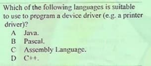 Which of the following languages is suitable
to use to program a device driver (e.g. a printer
driver)?
A Java.
B Pascal.
C Assembly Language.
D C+.
