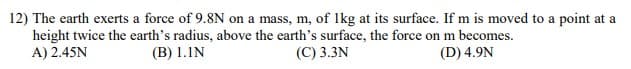 12) The earth exerts a force of 9.8N on a mass, m, of Ikg at its surface. If m is moved to a point at a
height twice the earth's radius, above the earth's surface, the force on m becomes.
A) 2.45N
(B) 1.IN
(C) 3.3N
(D) 4.9N
