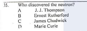 Who discovered the neutron?
J. J. Thompson
Ernest Rutherford
James Chadwick
35.
A
B
C
D
Marie Curie
