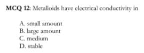 MCQ 12: Metalloids have electrical conductivity in
A. small amount
B. large amount
C. medium
D. stable
