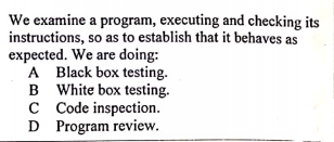 We examine a program, executing and checking its
instructions, so as to establish that it behaves as
expected. We are doing:
A Black box testing.
B White box testing.
c Code inspection.
D Program review.
