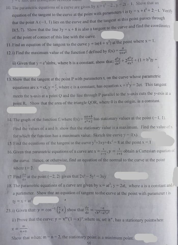10. The parameric equations of a curve are given by x -2. y 21-1, Show that an
equation of the tangent to the curve at the point with parameters t is ty =x +t +2-t. Verify
that the point A (-1, 1) lies on the curve and that the tangent at this point passes through
B(5, 7). Show that the line 3y x + 8 is also a tangent to the curve and find the coordinates
of the point of contact of this line with the curve.
11. Find an equation of the tangent to the curve y = In(4 + x*) at the point where x = 1.
12. i) Find the maximum value of the function f defined by f(x) =
d'y
ii) Given that y = e'sinbx, where b is a constant, show that: + 2 + (1+b')y=
dx2
13. Show that the tangent at the point P with parameters t, on the curve whose parametric
equations are x = ct, y3D
where c is a constant, has equation x+t'y= 2ct. This tangent
meets the x-axis at a point Q and the line through P parallel to the x-axis cuts the y-axis at a
point R. Show that the area of the triangle QOR, where 0 is the origin, is a constant.
14. The graph of the function f, where f(x)=
ax+b
has stationary values at the point (-1. 1).
Find the values of a and b. show that the stationary value is a maximum. Find the value of x
for which the function has a maximum value. Sketch the curve y= (x).
15. Find the equations of the tangent to the curve y+3xy+4x 8 at the point x= 1
16. Given that parametric equations of a curve are x =
y = obtain a Cartesian equation of
%3D
t+1
the curve. Hence, or otherwise, find an equation of the normal to the curve at the point
where t= 2.
17. Find y
at the point (-2, 2) given that 2x-5y2 3xy
dx
18. The parametric equations of a curve are given by x= at". y= 2at, where a is a constant and t
a parameter. Show that an equation of tangent to the curve at the point with parameter t is
ty =x + at
23. i) Given that: y = cos1
("x) show that
dy
Vb-ax
%3D
dx
ii) Prove that the curve: y = x"(1 – x)",where m, nE z*, has a stationary pointwhen:
m
m+n
Show that when: m =n=2, the stationary point is a minimum point.
56
