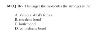 MCQ 163: The larger the molecules the stronger is the
A. Van der Waal's forces
B. covalent bond
C. ionic bond
D. co-ordinate bond
