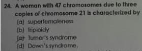 24. A woman with 47 chromosomes due to three
coples of chromosome 21 Is characterized by
(a) superlemaleness
(b) triploidy
Jot Turner's syndrome
(d) Down's syndrome.

