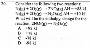 20.
Consider the following two reactions:
N2(g) + 202(g) → 2NO2(g) AH = +88 kJ
N2(g) + 202(g) N20(g) AH = +10 kJ
What will be the enthalpy change for the
reaction: 2NO2(g) N2O4(g)
A +98 kJ
B +78 kJ
C -78 kJ
D -98 kJ
