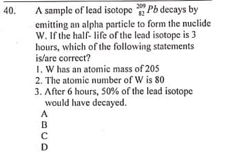 A sample of lead isotope Pb decays by
emitting an alpha particle to form the nuclide
W. If the half- life of the lead isotope is 3
hours, which of the following statements
is/are correct?
209
40.
82
1. W has an atomic mass of 205
2. The atomic number of W is 80
3. After 6 hours, 50% of the lead isotope
would have decayed.
A.
BCD

