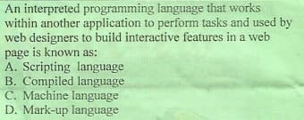 An interpreted programming language that works
within another application to perform tasks and used by
web designers to build interactive features in a web
page is known as:
A. Scripting language
B. Compiled language
C. Machine language
D. Mark-up language
