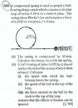 A80 A compressed spring is used to propel a ball-
bearing along a track which contains a circular
loop of radius 0.10m in a vertical planc. The
spring obeys Hooke's law and requires a force
of 0.20 N to compres it 1.0 mm.
0.10 m
(a) The spring is compresied by 30 mm.
Culculate the energy stored in the spring.
(b) A tal-bearing of mass 0.025 kg is placed
against the end of the spring which is then
released. Calculete
(i) the speed with which the ball-
bearing leaves the spring,
(ii) the speed of the bail at the top of the
locp,
(iii) the force exerted on the ball by the
track at the top of the loop.
Assume that the effects of friction can be
ignored.
[J, '89]
