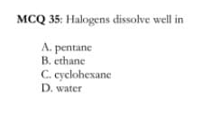 MCQ 35: Halogens dissolve well in
A. pentane
B. ethane
C. cyclohexane
D. water
