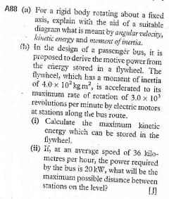 AB8 (a) For a rigid body rotating about a fixed
axis, explain with the aid of a suitable
diagram what is meant by angular velocity,
kinetic energy and moment of inertia.
(h) in dhe design of a passenger bus, it is
preposed to derive the motive power from
the energy stored in a flywheel. The
flywheel, which has a moment of inertia
of 4.0 x 10 kg m?, is accelerated to its
maximum rate of rotation of 3.0 x 10
revolutions per minute by electric motors
at stations along the bus route.
(i) Calculate the maximum kinetic
energy which can be stored in the
flywheel.
(H) If, at an ayersge speed of 36 kilo-
metres per hour, the power required
by the bus is 20kW, what will be the
maximum possible distance between
stations on the level?
